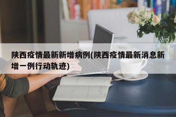 陕西疫情最新新增病例(陕西疫情最新消息新增一例行动轨迹)