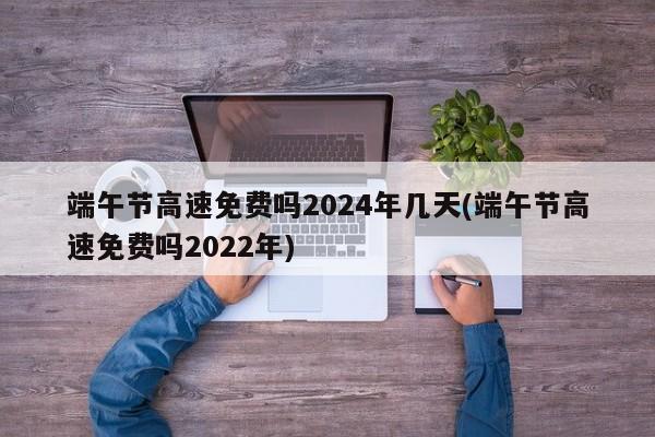 端午节高速免费吗2024年几天(端午节高速免费吗2022年)