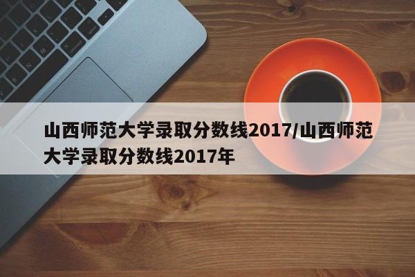 山西师范大学录取分数线2017/山西师范大学录取分数线2017年