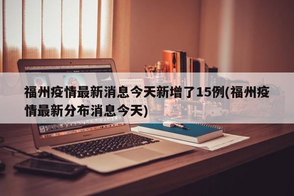 福州疫情最新消息今天新增了15例(福州疫情最新分布消息今天)
