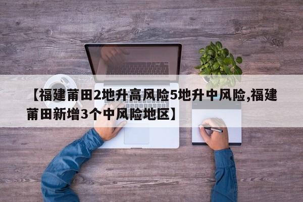 【福建莆田2地升高风险5地升中风险,福建莆田新增3个中风险地区】