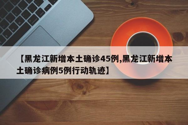 【黑龙江新增本土确诊45例,黑龙江新增本土确诊病例5例行动轨迹】