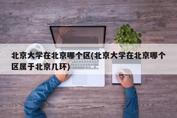 北京大学在北京哪个区(北京大学在北京哪个区属于北京几环)