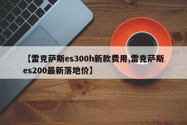 【雷克萨斯es300h新款费用,雷克萨斯es200最新落地价】
