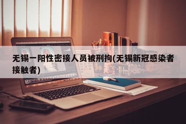 无锡一阳性密接人员被刑拘(无锡新冠感染者接触者)