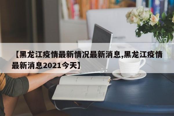 【黑龙江疫情最新情况最新消息,黑龙江疫情最新消息2021今天】