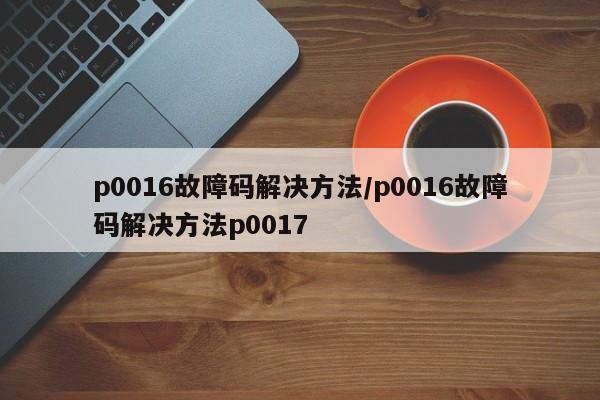 p0016故障码解决方法/p0016故障码解决方法p0017