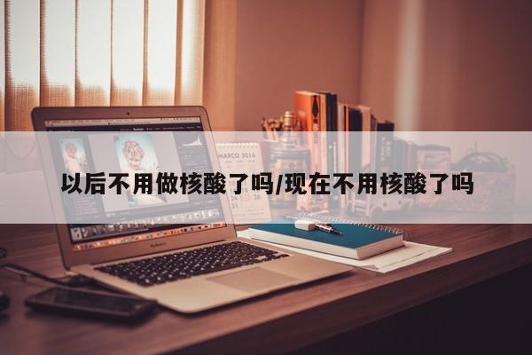 以后不用做核酸了吗/现在不用核酸了吗