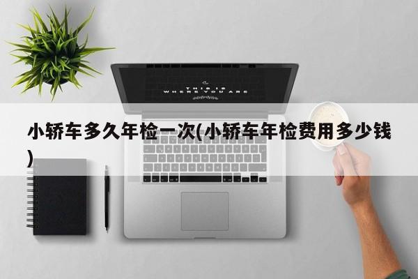 小轿车多久年检一次(小轿车年检费用多少钱)