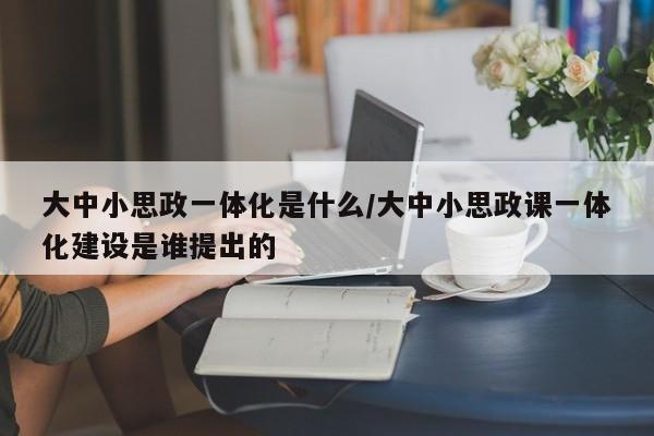 大中小思政一体化是什么/大中小思政课一体化建设是谁提出的