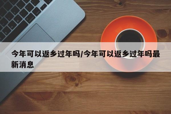 今年可以返乡过年吗/今年可以返乡过年吗最新消息