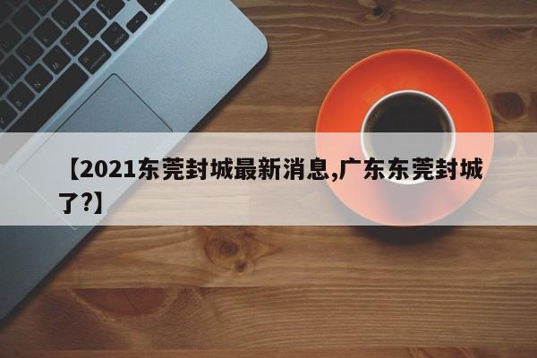 【2021东莞封城最新消息,广东东莞封城了?】