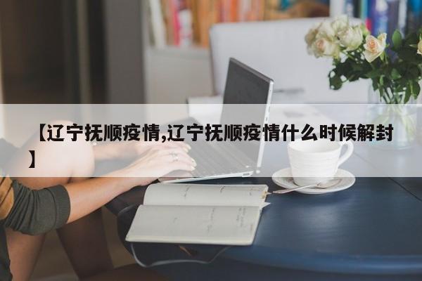 【辽宁抚顺疫情,辽宁抚顺疫情什么时候解封】