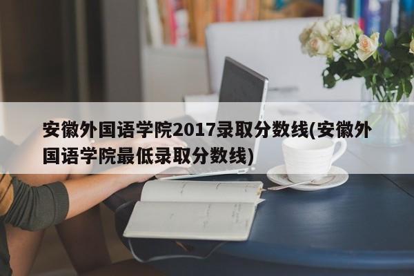 安徽外国语学院2017录取分数线(安徽外国语学院最低录取分数线)
