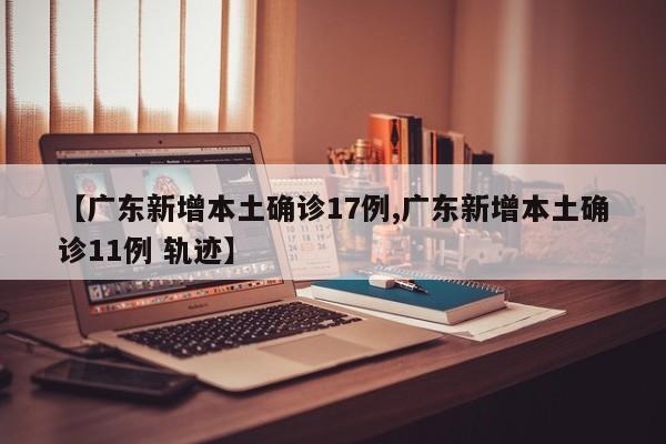 【广东新增本土确诊17例,广东新增本土确诊11例 轨迹】