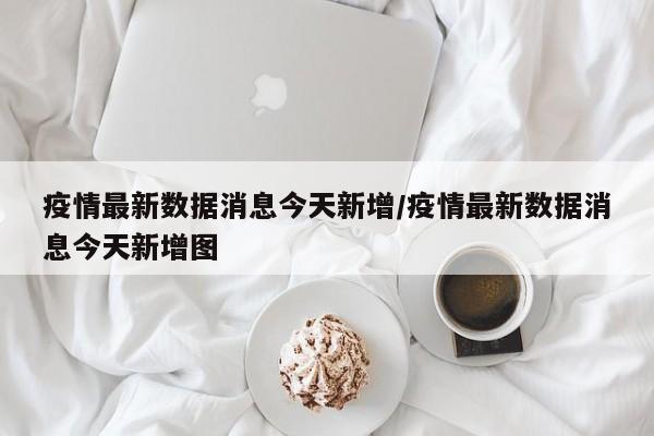 疫情最新数据消息今天新增/疫情最新数据消息今天新增图