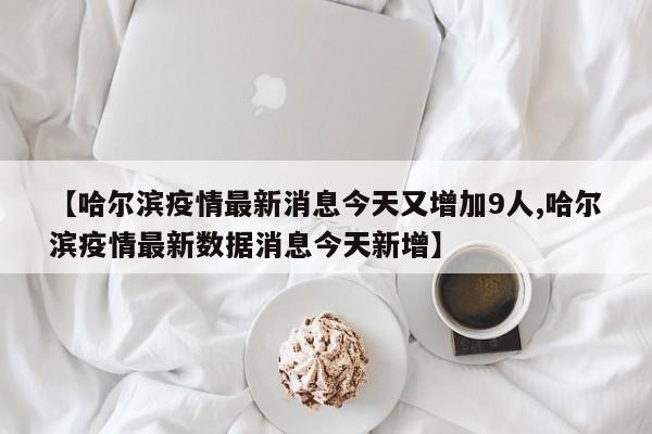 【哈尔滨疫情最新消息今天又增加9人,哈尔滨疫情最新数据消息今天新增】
