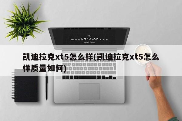 凯迪拉克xt5怎么样(凯迪拉克xt5怎么样质量如何)