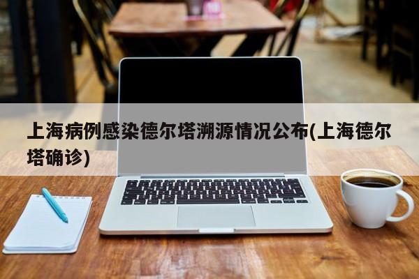 上海病例感染德尔塔溯源情况公布(上海德尔塔确诊)
