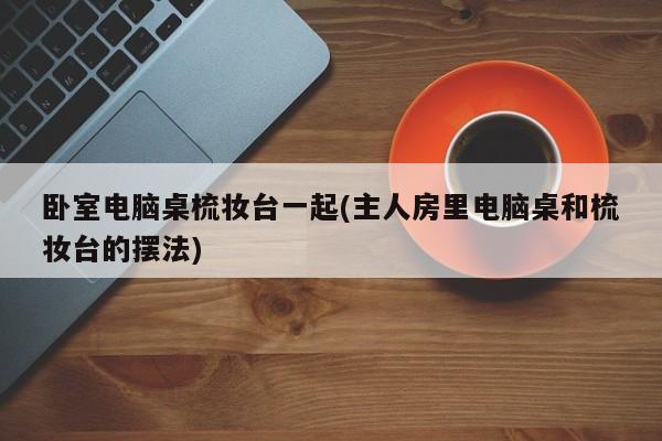 卧室电脑桌梳妆台一起(主人房里电脑桌和梳妆台的摆法)