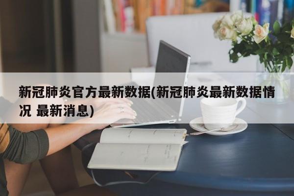 新冠肺炎官方最新数据(新冠肺炎最新数据情况 最新消息)