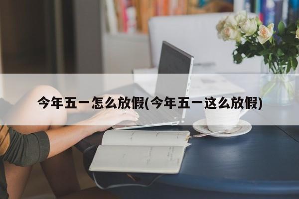 今年五一怎么放假(今年五一这么放假)