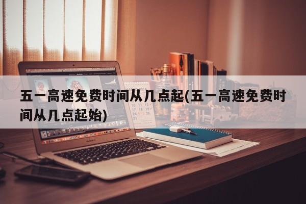 五一高速免费时间从几点起(五一高速免费时间从几点起始)