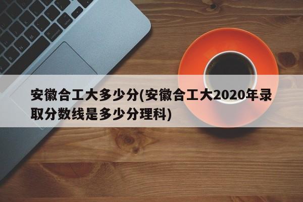 安徽合工大多少分(安徽合工大2020年录取分数线是多少分理科)