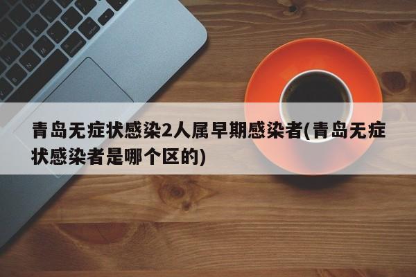 青岛无症状感染2人属早期感染者(青岛无症状感染者是哪个区的)
