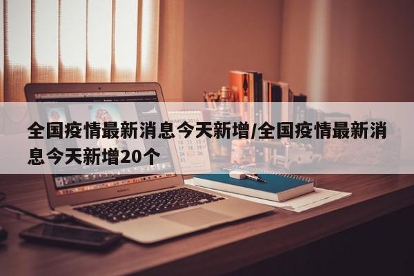 全国疫情最新消息今天新增/全国疫情最新消息今天新增20个
