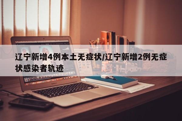 辽宁新增4例本土无症状/辽宁新增2例无症状感染者轨迹