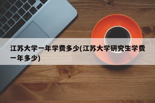 江苏大学一年学费多少(江苏大学研究生学费一年多少)