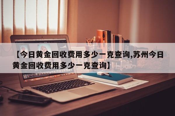 【今日黄金回收费用多少一克查询,苏州今日黄金回收费用多少一克查询】