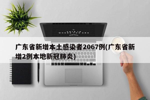 广东省新增本土感染者2067例(广东省新增2例本地新冠肺炎)