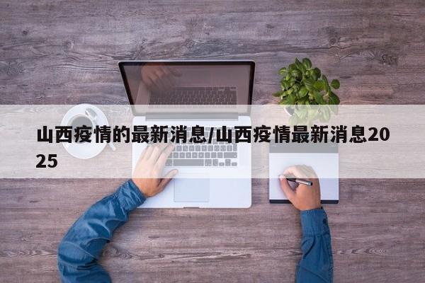 山西疫情的最新消息/山西疫情最新消息2025