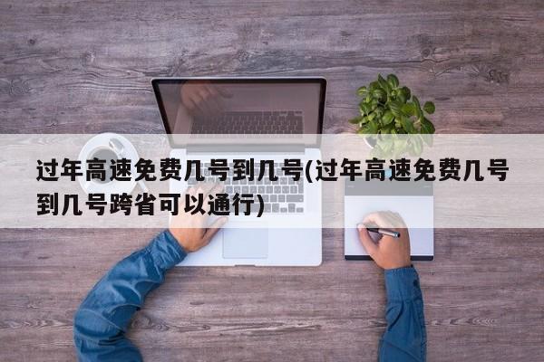 过年高速免费几号到几号(过年高速免费几号到几号跨省可以通行)