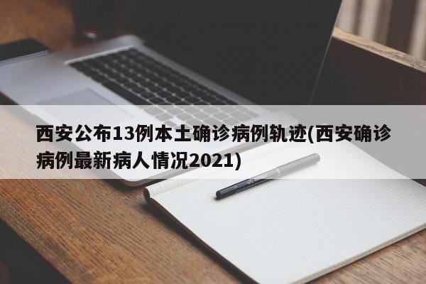 西安公布13例本土确诊病例轨迹(西安确诊病例最新病人情况2021)
