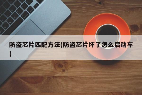 防盗芯片匹配方法(防盗芯片坏了怎么启动车)