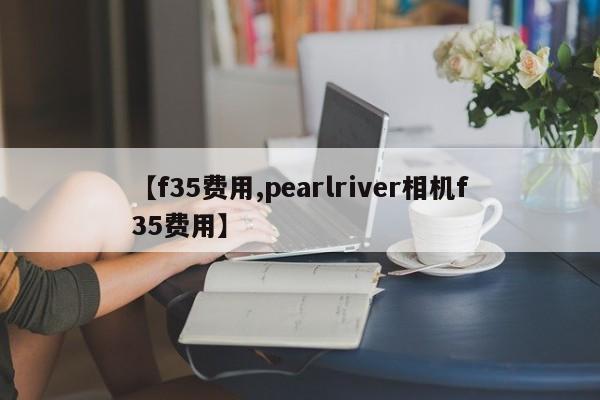 【f35费用,pearlriver相机f35费用】