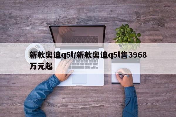 新款奥迪q5l/新款奥迪q5l售3968万元起