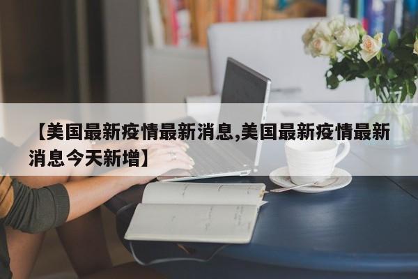 【美国最新疫情最新消息,美国最新疫情最新消息今天新增】