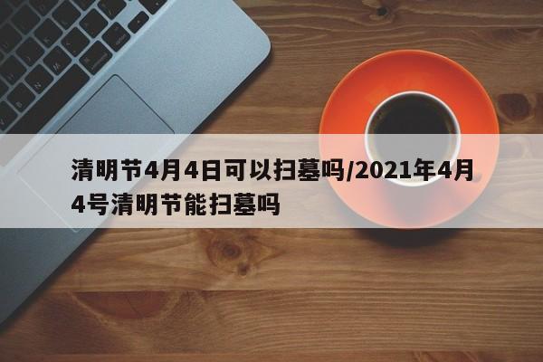 清明节4月4日可以扫墓吗/2021年4月4号清明节能扫墓吗