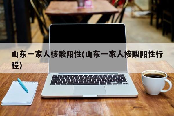 山东一家人核酸阳性(山东一家人核酸阳性行程)