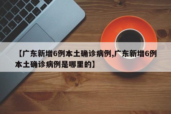 【广东新增6例本土确诊病例,广东新增6例本土确诊病例是哪里的】