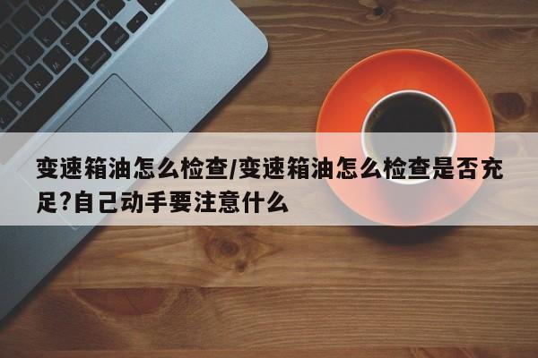 变速箱油怎么检查/变速箱油怎么检查是否充足?自己动手要注意什么