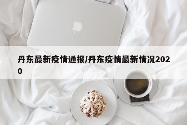 丹东最新疫情通报/丹东疫情最新情况2020