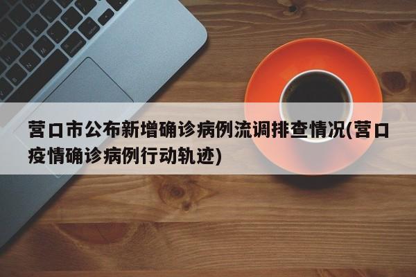 营口市公布新增确诊病例流调排查情况(营口疫情确诊病例行动轨迹)