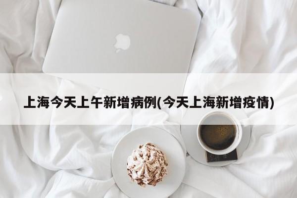 上海今天上午新增病例(今天上海新增疫情)