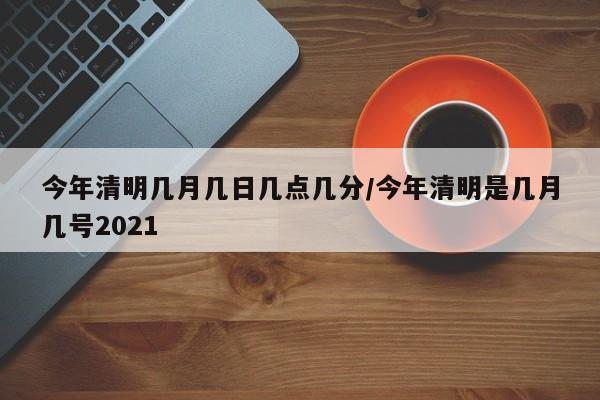 今年清明几月几日几点几分/今年清明是几月几号2021