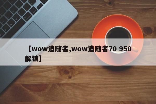 【wow追随者,wow追随者70 950解锁】